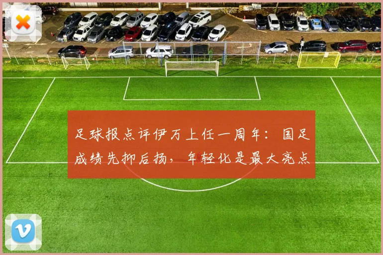 足球报点评伊万上任一周年：国足成绩先抑后扬，年轻化是最大亮点