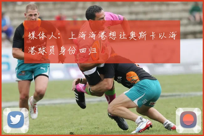 媒体人：上海海港想让奥斯卡以海港球员身份回归