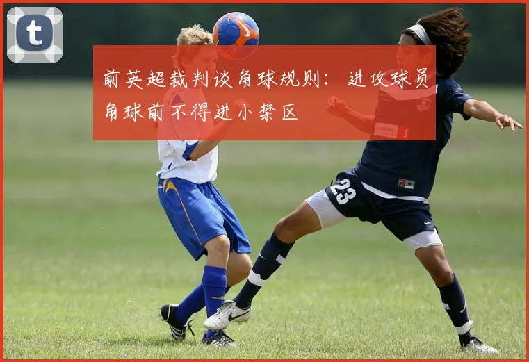 前英超裁判谈角球规则：进攻球员角球前不得进小禁区