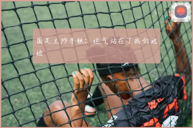 国足主帅李铁：运气站在了我们这边