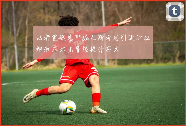 记者重返意甲威尼斯考虑引进沙拉维和菲尔克鲁格提升实力