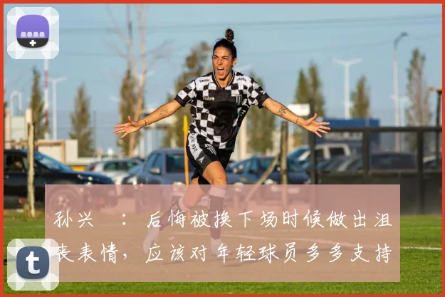孙兴慜：后悔被换下场时候做出沮丧表情，应该对年轻球员多多支持
