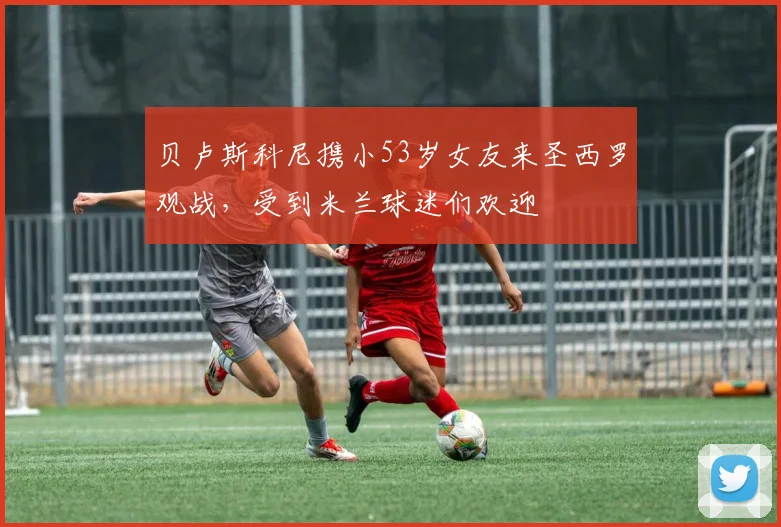 贝卢斯科尼携小53岁女友来圣西罗观战，受到米兰球迷们欢迎
