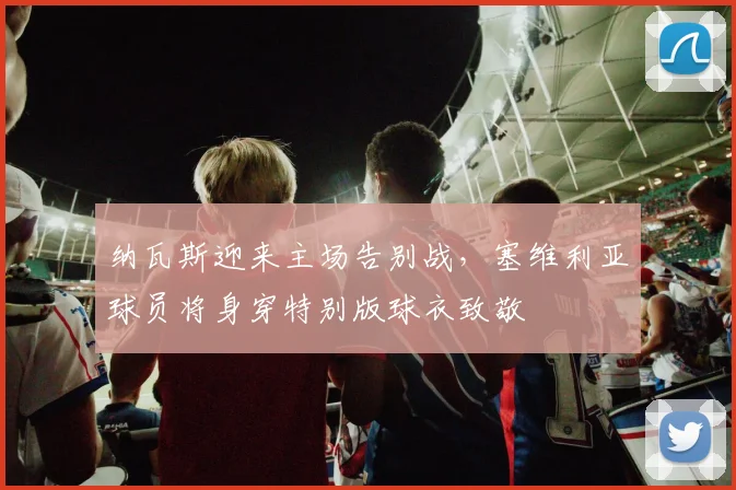 纳瓦斯迎来主场告别战，塞维利亚球员将身穿特别版球衣致敬
