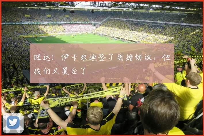 旺达：伊卡尔迪签了离婚协议，但我们又复合了