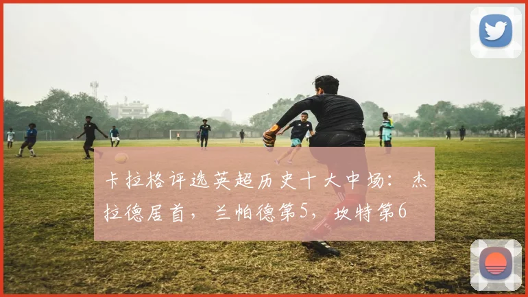 卡拉格评选英超历史十大中场：杰拉德居首，兰帕德第5，坎特第6