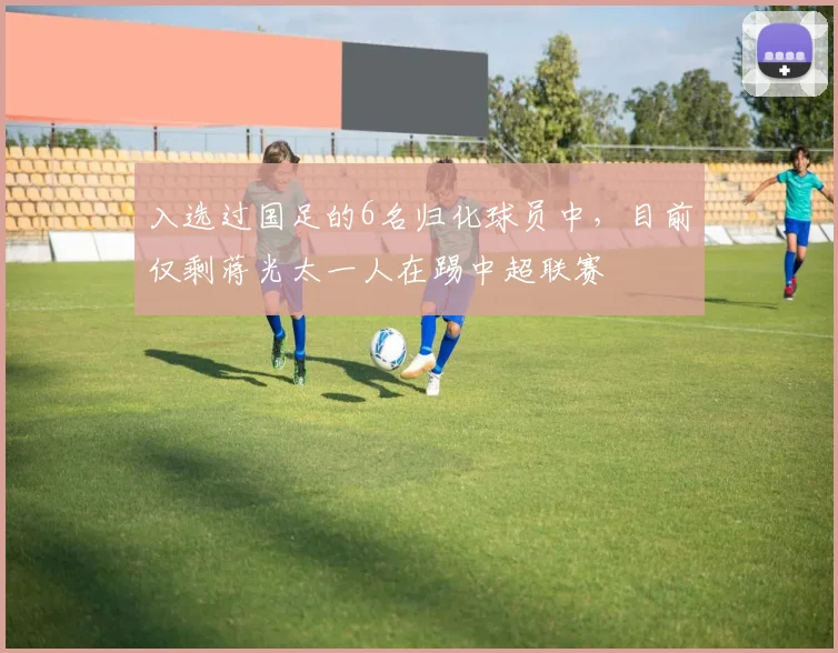 入选过国足的6名归化球员中，目前仅剩蒋光太一人在踢中超联赛