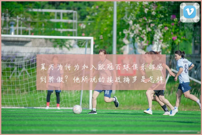 莱万为何为加入欧冠百球俱乐部感到骄傲？他所说的接近梅罗是怎样的目标？