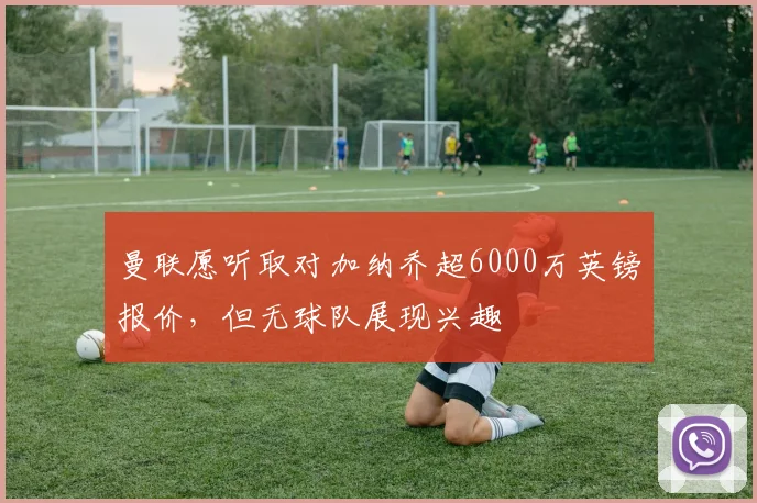 曼联愿听取对加纳乔超6000万英镑报价，但无球队展现兴趣