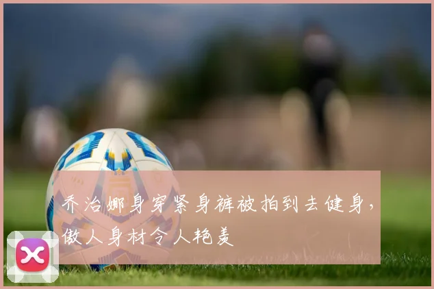 乔治娜身穿紧身裤被拍到去健身，傲人身材令人艳羡