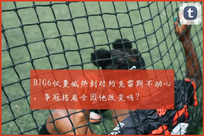 BIG6仅曼城热刺对约克雷斯不动心，争冠格局会因他改变吗？
