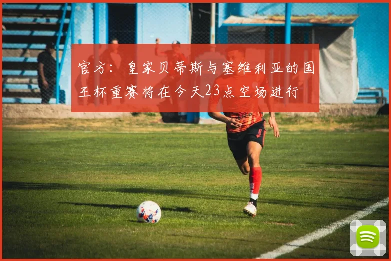 官方：皇家贝蒂斯与塞维利亚的国王杯重赛将在今天23点空场进行