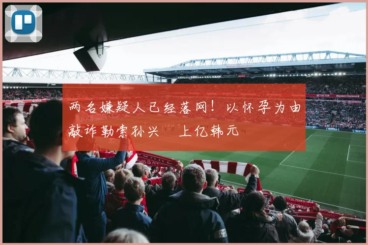 两名嫌疑人已经落网！以怀孕为由敲诈勒索孙兴慜上亿韩元