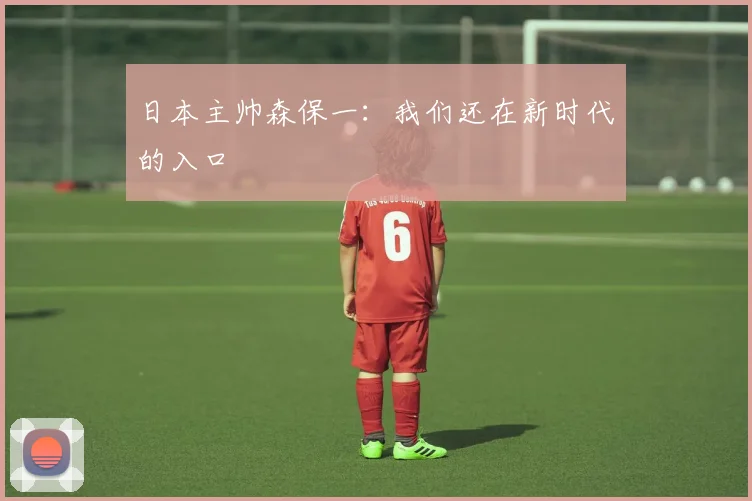 日本主帅森保一：我们还在新时代的入口