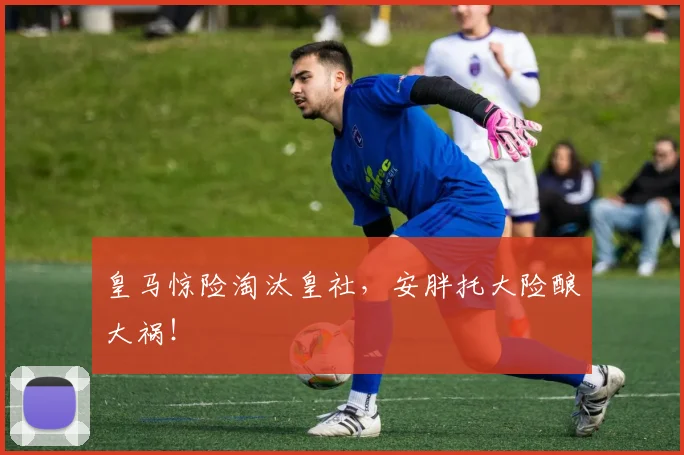 皇马惊险淘汰皇社，安胖托大险酿大祸！