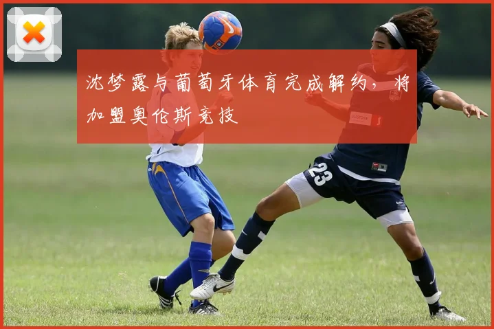 沈梦露与葡萄牙体育完成解约，将加盟奥伦斯竞技