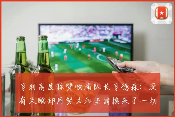 亨利高度称赞物浦队长亨德森：没有天赋却用努力和坚持换来了一切