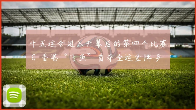 十五运会进入开幕后的第四个比赛日 香港“飞鱼”首夺全运金牌 乒乓名将“过关斩将”晋级