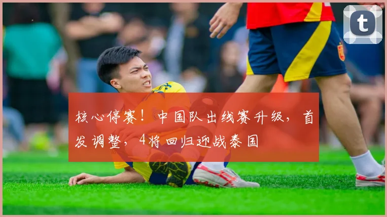 核心停赛！中国队出线赛升级，首发调整，4将回归迎战泰国
