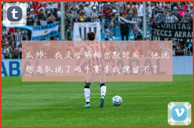 瓜帅：我没给够帕尔默时间，他说想离队说了两个赛季我挽留不了