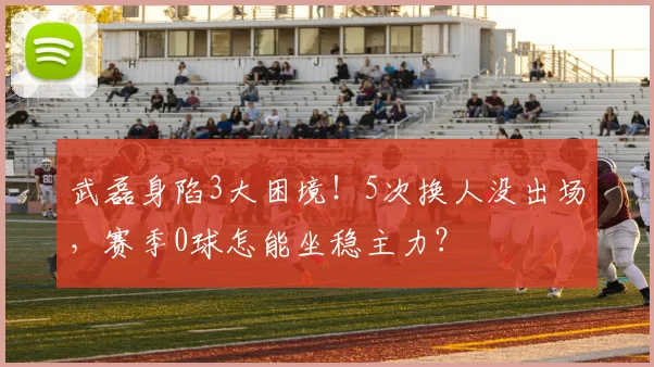 武磊身陷3大困境！5次换人没出场，赛季0球怎能坐稳主力？