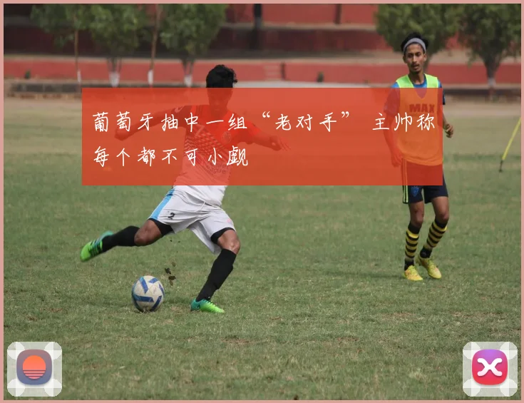 葡萄牙抽中一组“老对手” 主帅称每个都不可小觑