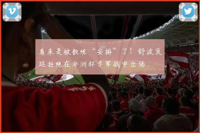 看来是被教练“安排”了！舒波莫廷拒绝在非洲杯季军战中出场