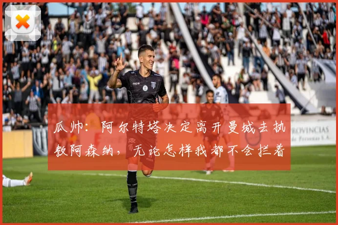 瓜帅：阿尔特塔决定离开曼城去执教阿森纳，无论怎样我都不会拦着