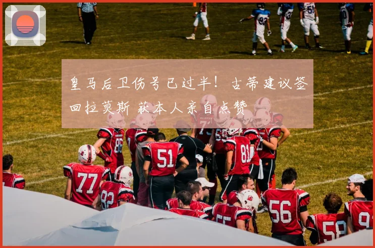 皇马后卫伤号已过半！古蒂建议签回拉莫斯 获本人亲自点赞