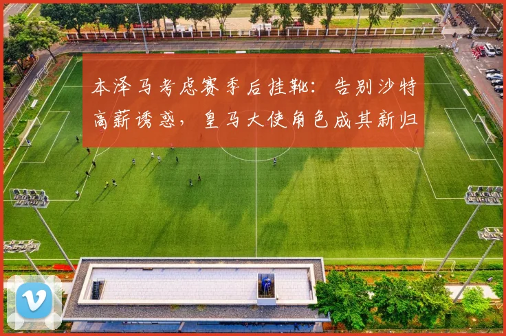 本泽马考虑赛季后挂靴：告别沙特高薪诱惑，皇马大使角色成其新归宿？