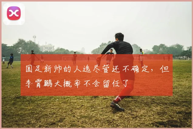 国足新帅的人选尽管还不确定，但李霄鹏大概率不会留任了