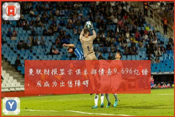 曼联财报显示俱乐部债务9.696亿镑，或成为出售障碍
