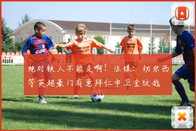 绝对铁人不能走啊！法媒：切尔西等英超豪门有意拜仁中卫金玟哉