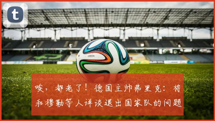 唉，都老了！德国主帅弗里克：将和穆勒等人详谈退出国家队的问题