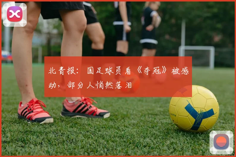 北青报：国足球员看《夺冠》被感动，部分人悄然落泪
