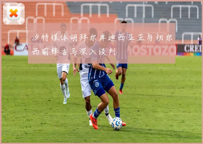 沙特媒体胡拜尔库迪西亚正与切尔西前锋吉乌深入谈判