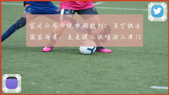 官方公布今晚中超裁判：马宁执法国安海港，麦麦提江执哨浙江津门虎