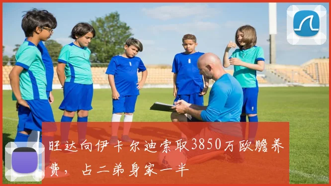 旺达向伊卡尔迪索取3850万欧赡养费，占二弟身家一半