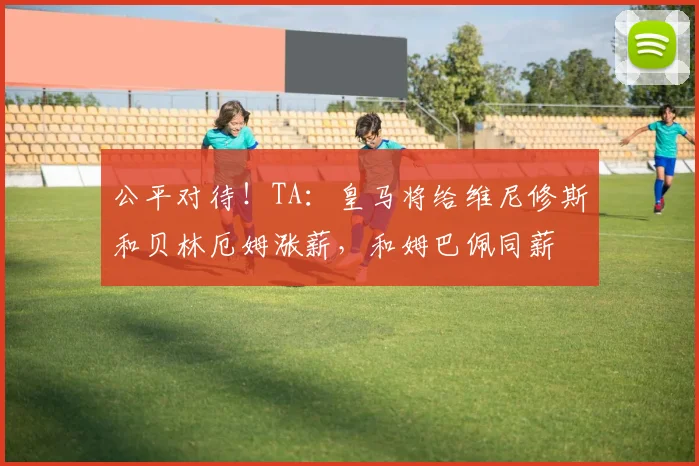公平对待！TA：皇马将给维尼修斯和贝林厄姆涨薪，和姆巴佩同薪
