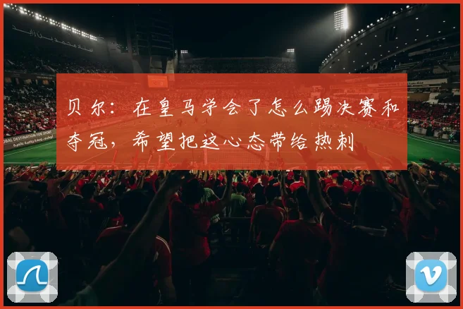 贝尔：在皇马学会了怎么踢决赛和夺冠，希望把这心态带给热刺