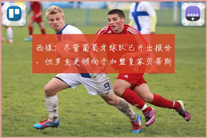 西媒：尽管葡萄牙球队已开出报价，但罗克更倾向于加盟皇家贝蒂斯