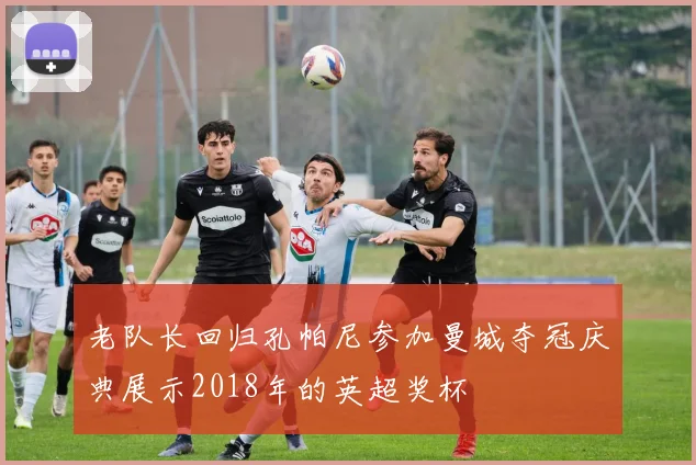 老队长回归孔帕尼参加曼城夺冠庆典展示2018年的英超奖杯