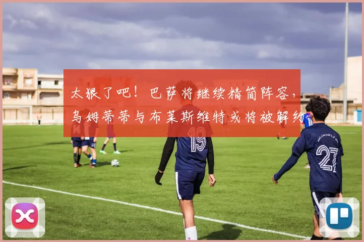 太狠了吧！巴萨将继续精简阵容，乌姆蒂蒂与布莱斯维特或将被解约