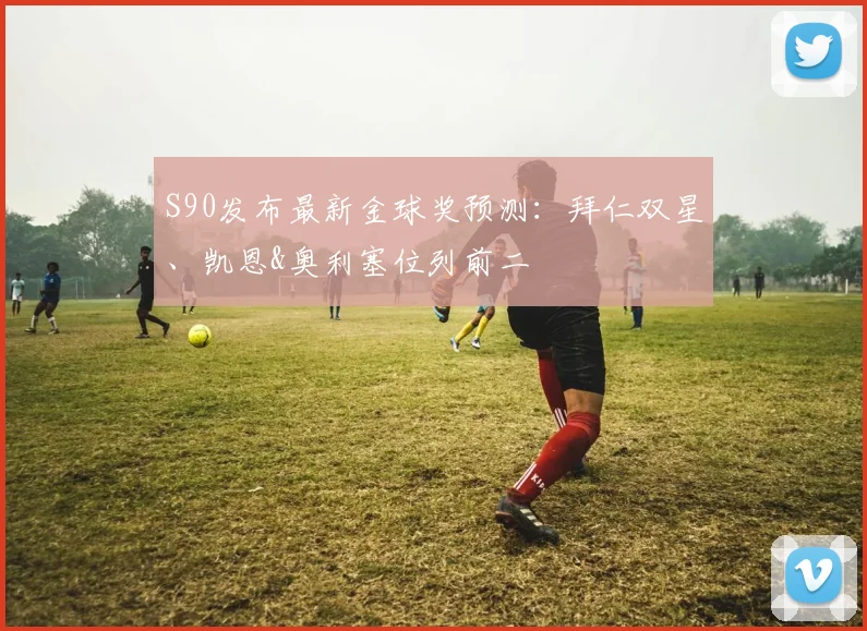 S90发布最新金球奖预测：拜仁双星、凯恩&奥利塞位列前二